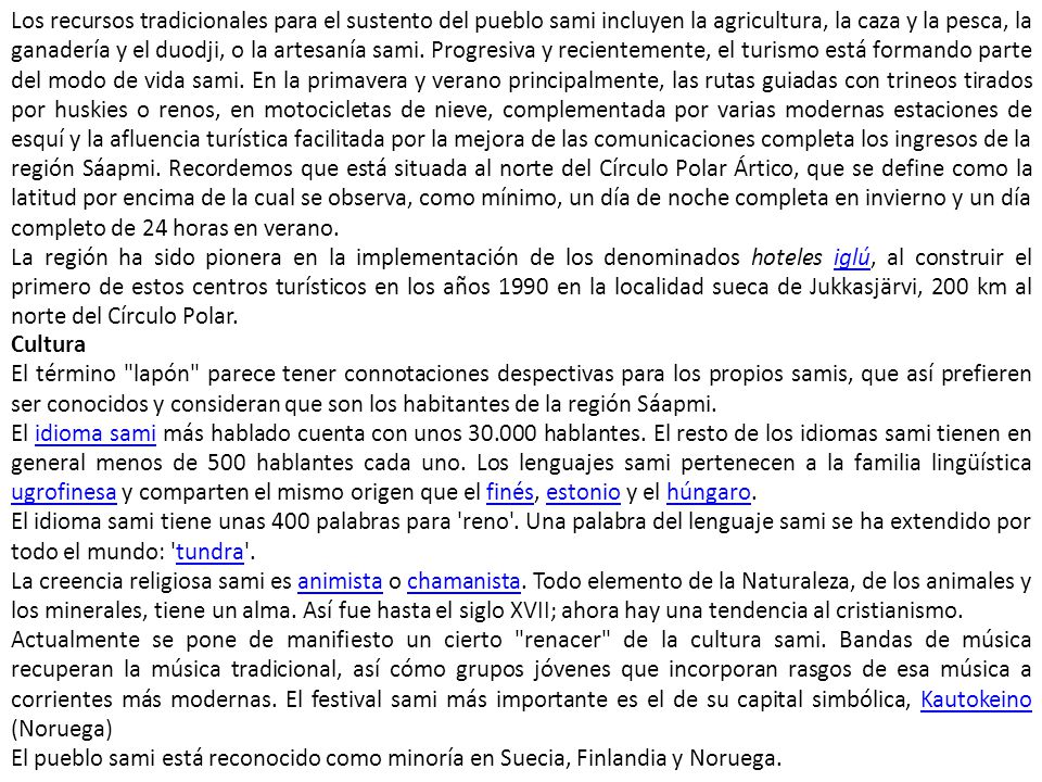 Los recursos tradicionales para el sustento del pueblo sami incluyen la agricultura, la caza y la pesca, la ganadería y el duodji, o la artesanía sami. Progresiva y recientemente, el turismo está formando parte del modo de vida sami. En la primavera y verano principalmente, las rutas guiadas con trineos tirados por huskies o renos, en motocicletas de nieve, complementada por varias modernas estaciones de esquí y la afluencia turística facilitada por la mejora de las comunicaciones completa los ingresos de la región Sáapmi. Recordemos que está situada al norte del Círculo Polar Ártico, que se define como la latitud por encima de la cual se observa, como mínimo, un día de noche completa en invierno y un día completo de 24 horas en verano.