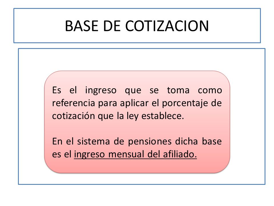 BASE DE COTIZACION Es el ingreso que se toma como referencia para aplicar el porcentaje de cotización que la ley establece.