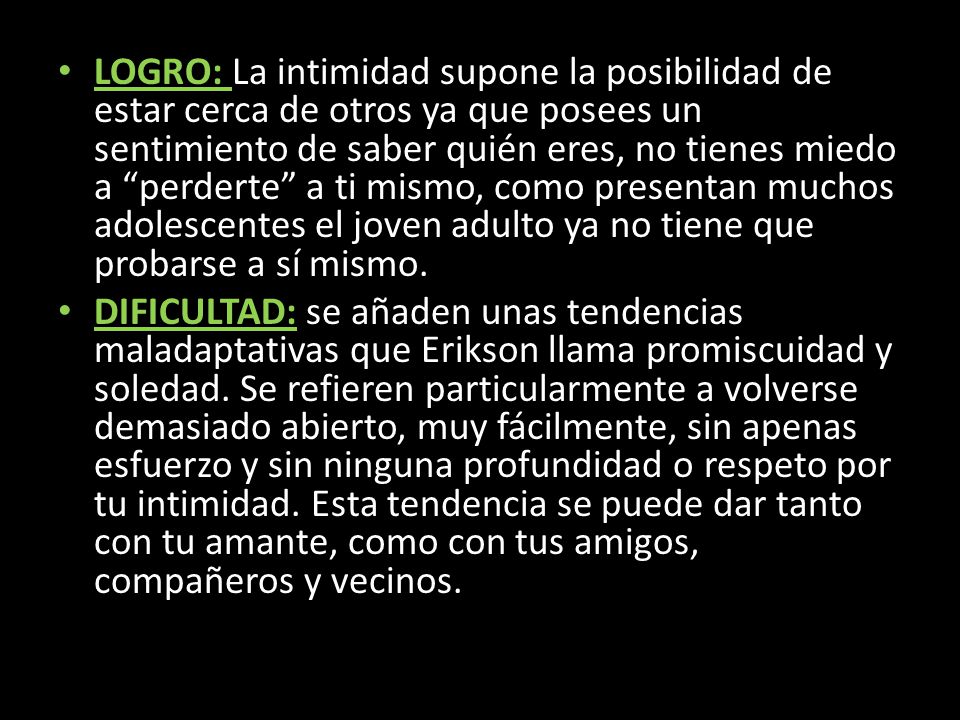 LOGRO: La intimidad supone la posibilidad de estar cerca de otros ya que posees un sentimiento de saber quién eres, no tienes miedo a perderte a ti mismo, como presentan muchos adolescentes el joven adulto ya no tiene que probarse a sí mismo.