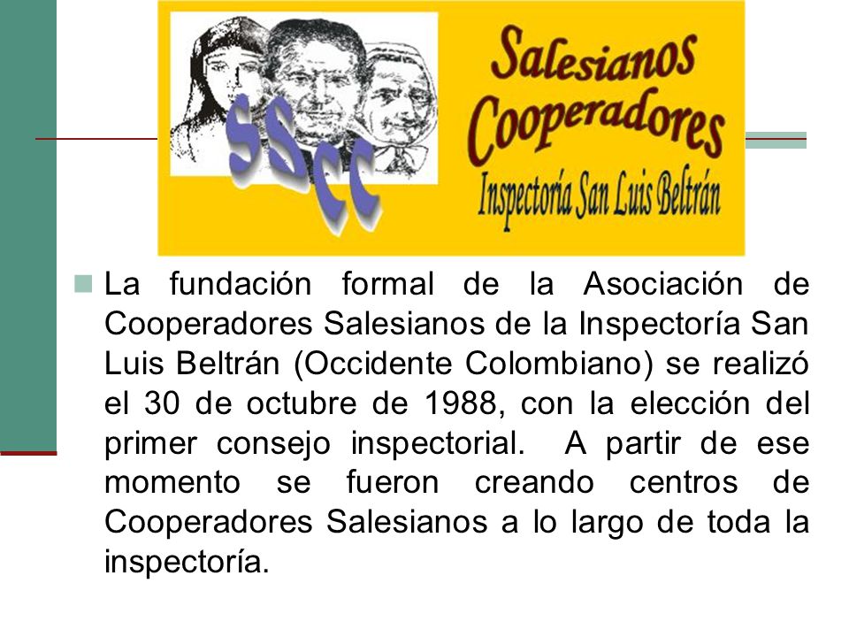 La fundación formal de la Asociación de Cooperadores Salesianos de la Inspectoría San Luis Beltrán (Occidente Colombiano) se realizó el 30 de octubre de 1988, con la elección del primer consejo inspectorial.