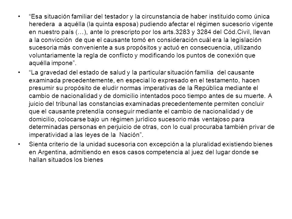 Esa situación familiar del testador y la circunstancia de haber instituido como única heredera a aquélla (la quinta esposa) pudiendo afectar el régimen sucesorio vigente en nuestro país (…), ante lo prescripto por los arts.3283 y 3284 del Cód.Civil, llevan a la convicción de que el causante tomó en consideración cuál era la legislación sucesoria más conveniente a sus propósitos y actuó en consecuencia, utilizando voluntariamente la regla de conflicto y modificando los puntos de conexión que aquélla impone .