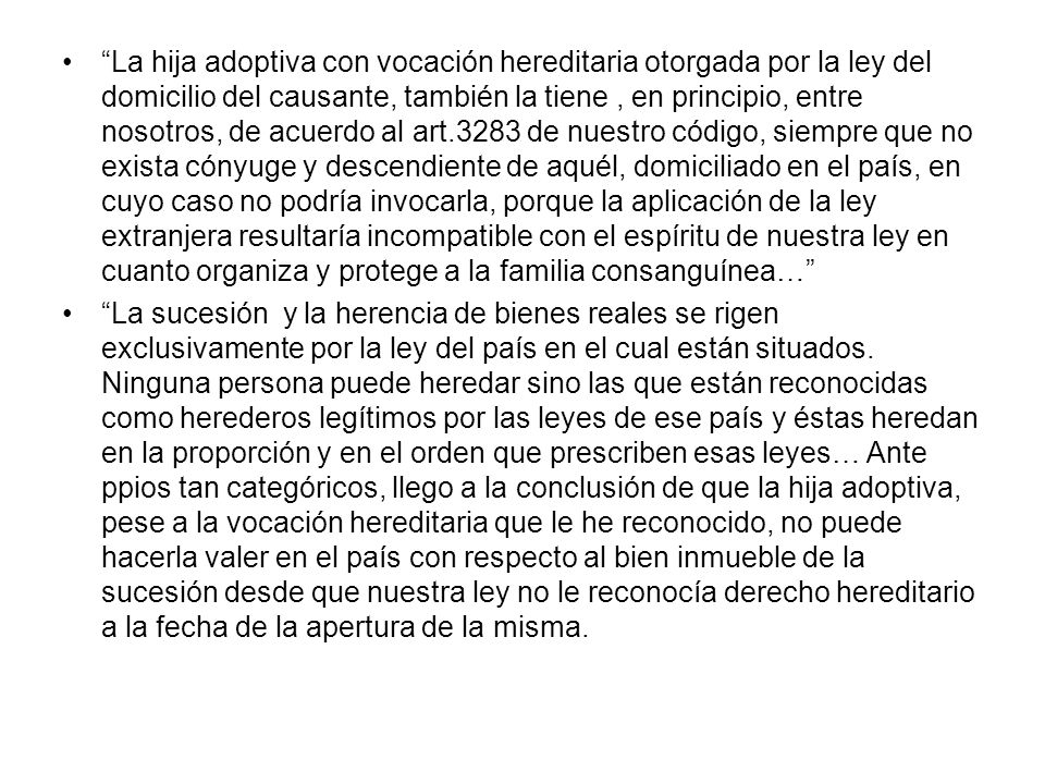 La hija adoptiva con vocación hereditaria otorgada por la ley del domicilio del causante, también la tiene , en principio, entre nosotros, de acuerdo al art.3283 de nuestro código, siempre que no exista cónyuge y descendiente de aquél, domiciliado en el país, en cuyo caso no podría invocarla, porque la aplicación de la ley extranjera resultaría incompatible con el espíritu de nuestra ley en cuanto organiza y protege a la familia consanguínea…