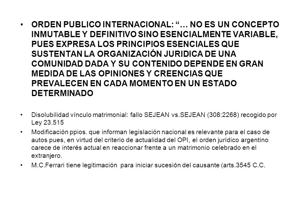 ORDEN PUBLICO INTERNACIONAL: … NO ES UN CONCEPTO INMUTABLE Y DEFINITIVO SINO ESENCIALMENTE VARIABLE, PUES EXPRESA LOS PRINCIPIOS ESENCIALES QUE SUSTENTAN LA ORGANIZACIÓN JURIDICA DE UNA COMUNIDAD DADA Y SU CONTENIDO DEPENDE EN GRAN MEDIDA DE LAS OPINIONES Y CREENCIAS QUE PREVALECEN EN CADA MOMENTO EN UN ESTADO DETERMINADO