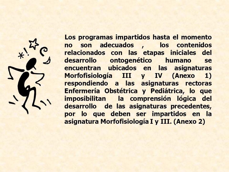 Los programas impartidos hasta el momento no son adecuados , los contenidos relacionados con las etapas iniciales del desarrollo ontogenético humano se encuentran ubicados en las asignaturas Morfofisiología III y IV (Anexo 1) respondiendo a las asignaturas rectoras Enfermería Obstétrica y Pediátrica, lo que imposibilitan la comprensión lógica del desarrollo de las asignaturas precedentes, por lo que deben ser impartidos en la asignatura Morfofisiología I y III.