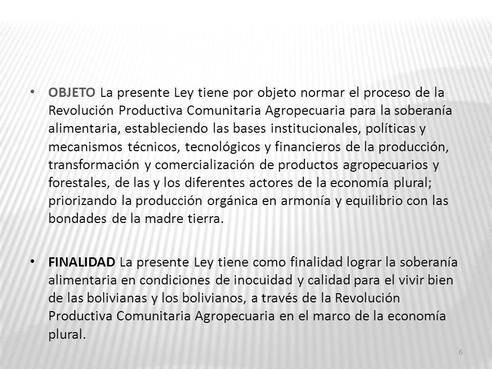 OBJETO La presente Ley tiene por objeto normar el proceso de la Revolución Productiva Comunitaria Agropecuaria para la soberanía alimentaria, estableciendo las bases institucionales, políticas y mecanismos técnicos, tecnológicos y financieros de la producción, transformación y comercialización de productos agropecuarios y forestales, de las y los diferentes actores de la economía plural; priorizando la producción orgánica en armonía y equilibrio con las bondades de la madre tierra.