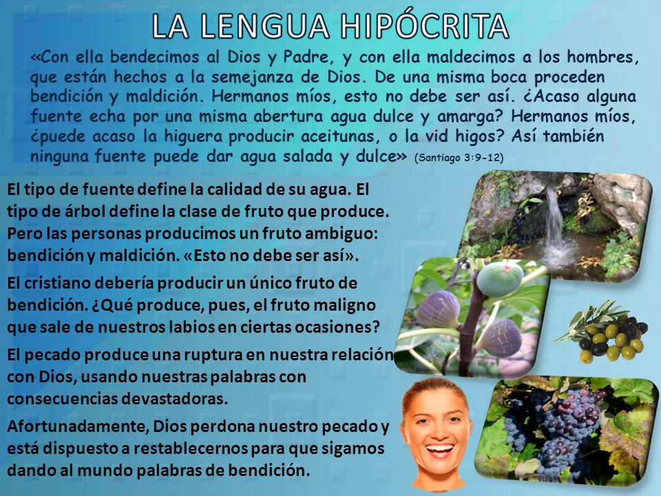 «Con ella bendecimos al Dios y Padre, y con ella maldecimos a los hombres, que están hechos a la semejanza de Dios. De una misma boca proceden bendición y maldición. Hermanos míos, esto no debe ser así. ¿Acaso alguna fuente echa por una misma abertura agua dulce y amarga Hermanos míos, ¿puede acaso la higuera producir aceitunas, o la vid higos Así también ninguna fuente puede dar agua salada y dulce» (Santiago 3:9-12)