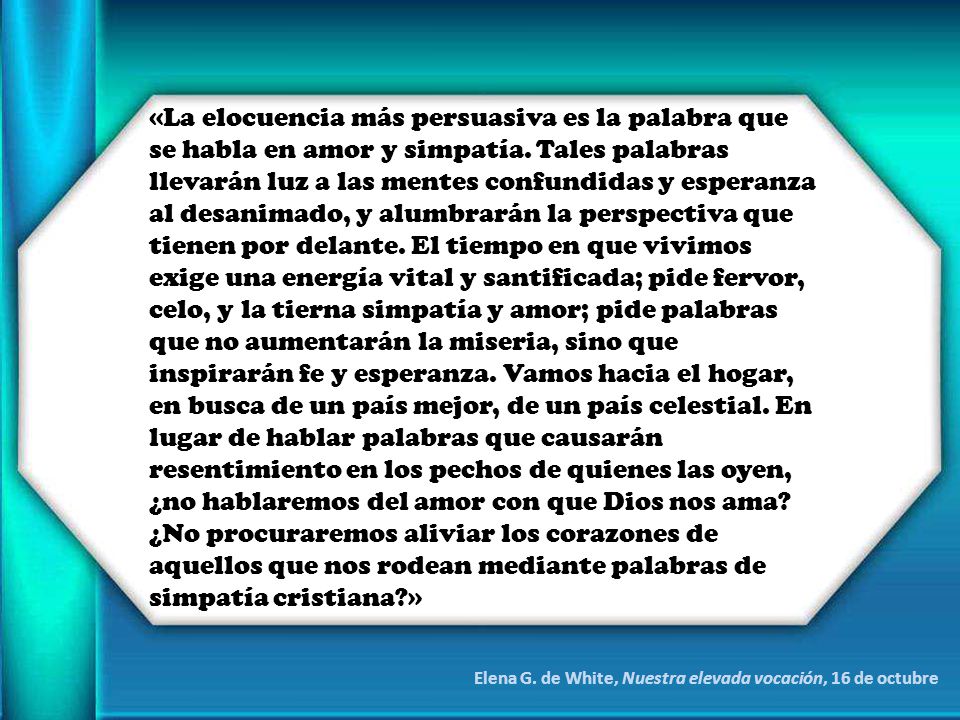 «La elocuencia más persuasiva es la palabra que se habla en amor y simpatía. Tales palabras llevarán luz a las mentes confundidas y esperanza al desanimado, y alumbrarán la perspectiva que tienen por delante. El tiempo en que vivimos exige una energía vital y santificada; pide fervor, celo, y la tierna simpatía y amor; pide palabras que no aumentarán la miseria, sino que inspirarán fe y esperanza. Vamos hacia el hogar, en busca de un país mejor, de un país celestial. En lugar de hablar palabras que causarán resentimiento en los pechos de quienes las oyen, ¿no hablaremos del amor con que Dios nos ama ¿No procuraremos aliviar los corazones de aquellos que nos rodean mediante palabras de simpatía cristiana »