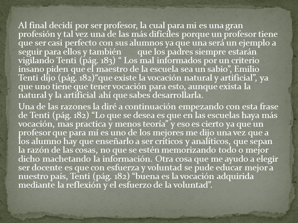 Al final decidí por ser profesor, la cual para mi es una gran profesión y tal vez una de las más difíciles porque un profesor tiene que ser casi perfecto con sus alumnos ya que una será un ejemplo a seguir para ellos y también que los padres siempre estarán vigilando Tenti (pág.