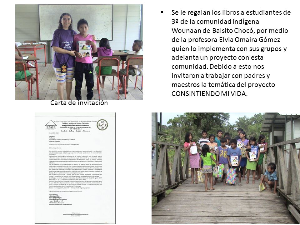Se le regalan los libros a estudiantes de 3º de la comunidad indígena Wounaan de Balsito Chocó, por medio de la profesora Elvia Omaira Gómez quien lo implementa con sus grupos y adelanta un proyecto con esta comunidad. Debido a esto nos invitaron a trabajar con padres y maestros la temática del proyecto CONSINTIENDO MI VIDA.
