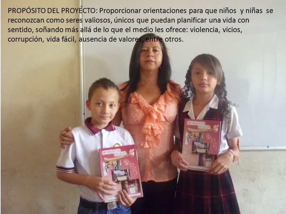PROPÓSITO DEL PROYECTO: Proporcionar orientaciones para que niños y niñas se reconozcan como seres valiosos, únicos que puedan planificar una vida con sentido, soñando más allá de lo que el medio les ofrece: violencia, vicios, corrupción, vida fácil, ausencia de valores, entre otros.