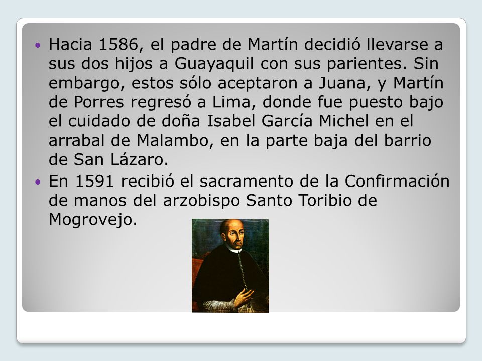 Hacia 1586, el padre de Martín decidió llevarse a sus dos hijos a Guayaquil con sus parientes. Sin embargo, estos sólo aceptaron a Juana, y Martín de Porres regresó a Lima, donde fue puesto bajo el cuidado de doña Isabel García Michel en el arrabal de Malambo, en la parte baja del barrio de San Lázaro.