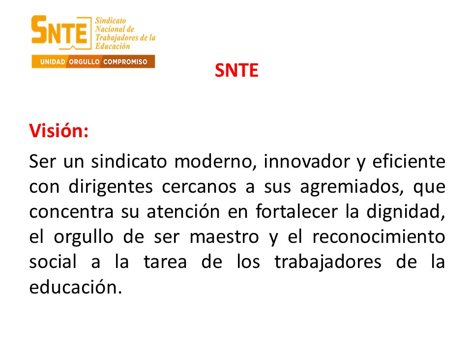 SNTE Visión: Ser un sindicato moderno, innovador y eficiente con dirigentes cercanos a sus agremiados, que concentra su atención en fortalecer la dignidad, el orgullo de ser maestro y el reconocimiento social a la tarea de los trabajadores de la educación.