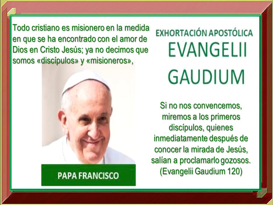 Todo cristiano es misionero en la medida en que se ha encontrado con el amor de Dios en Cristo Jesús; ya no decimos que somos «discípulos» y «misioneros»,