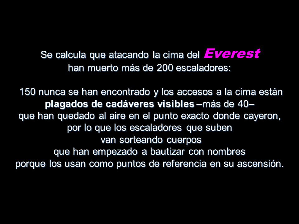 Se calcula que atacando la cima del Everest han muerto más de 200 escaladores: 150 nunca se han encontrado y los accesos a la cima están plagados de cadáveres visibles –más de 40– que han quedado al aire en el punto exacto donde cayeron, por lo que los escaladores que suben van sorteando cuerpos que han empezado a bautizar con nombres porque los usan como puntos de referencia en su ascensión.