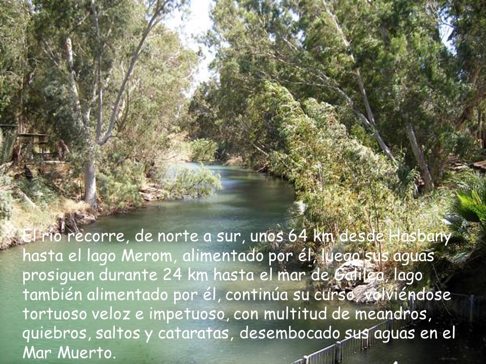 El río recorre, de norte a sur, unos 64 km desde Hasbany hasta el lago Merom, alimentado por él, luego sus aguas prosiguen durante 24 km hasta el mar de Galilea, lago también alimentado por él, continúa su curso, volviéndose tortuoso veloz e impetuoso, con multitud de meandros, quiebros, saltos y cataratas, desembocado sus aguas en el Mar Muerto.
