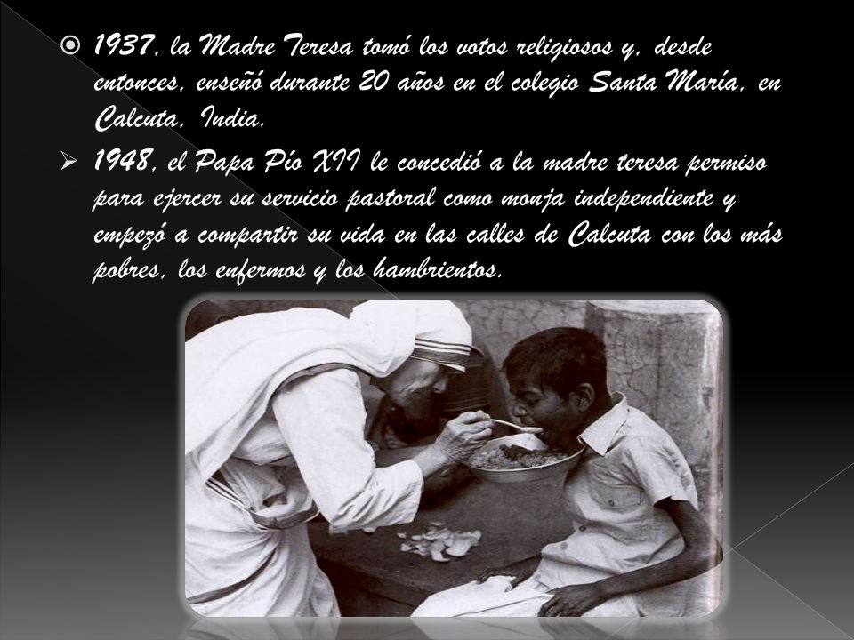 1937, la Madre Teresa tomó los votos religiosos y, desde entonces, enseñó durante 20 años en el colegio Santa María, en Calcuta, India.