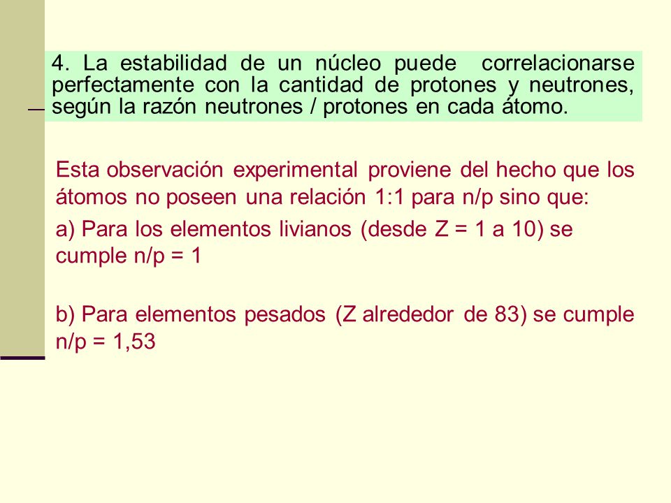 4. La estabilidad de un núcleo puede correlacionarse perfectamente con la cantidad de protones y neutrones, según la razón neutrones / protones en cada átomo.