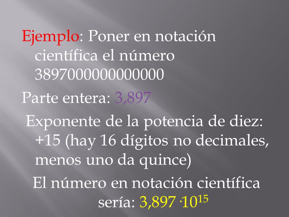 Ejemplo: Poner en notación científica el número Parte entera: 3,897 Exponente de la potencia de diez: +15 (hay 16 dígitos no decimales, menos uno da quince) El número en notación científica sería: 3,897·1015