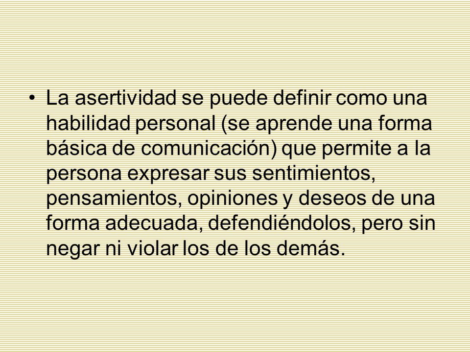 La asertividad se puede definir como una habilidad personal (se aprende una forma básica de comunicación) que permite a la persona expresar sus sentimientos, pensamientos, opiniones y deseos de una forma adecuada, defendiéndolos, pero sin negar ni violar los de los demás.