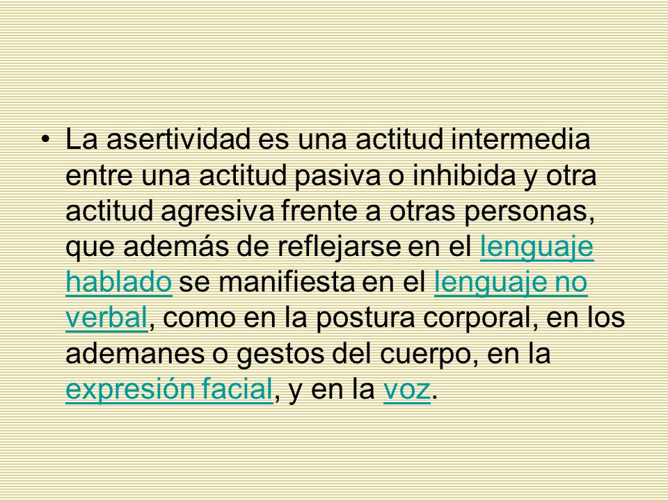 La asertividad es una actitud intermedia entre una actitud pasiva o inhibida y otra actitud agresiva frente a otras personas, que además de reflejarse en el lenguaje hablado se manifiesta en el lenguaje no verbal, como en la postura corporal, en los ademanes o gestos del cuerpo, en la expresión facial, y en la voz.