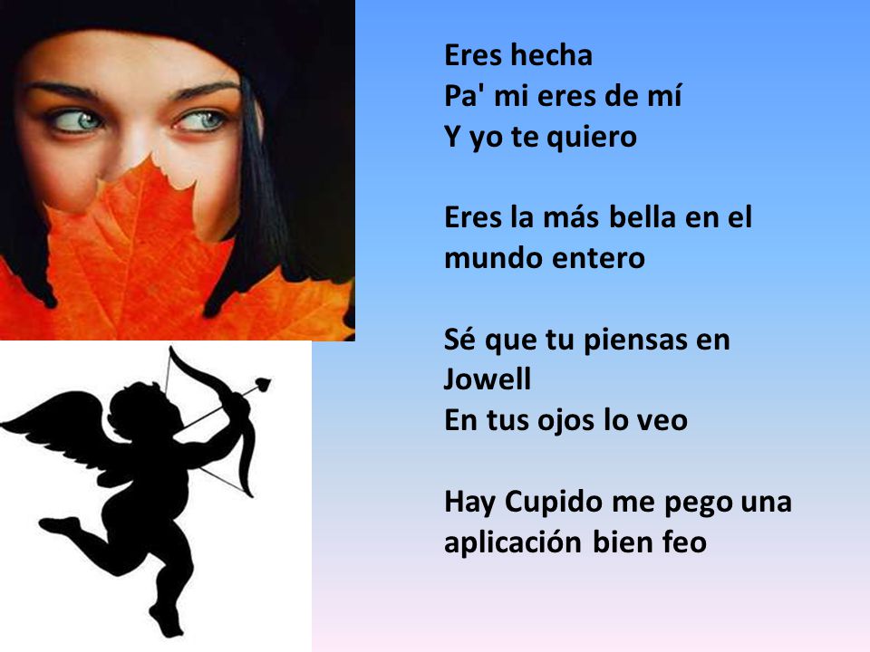 Eres hecha Pa mi eres de mí. Y yo te quiero. Eres la más bella en el mundo entero. Sé que tu piensas en Jowell.
