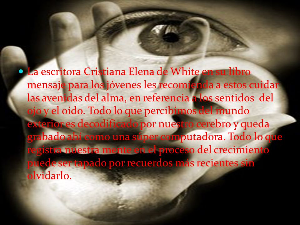 La escritora Cristiana Elena de White en su libro mensaje para los jóvenes les recomienda a estos cuidar las avenidas del alma, en referencia a los sentidos del ojo y el oído.