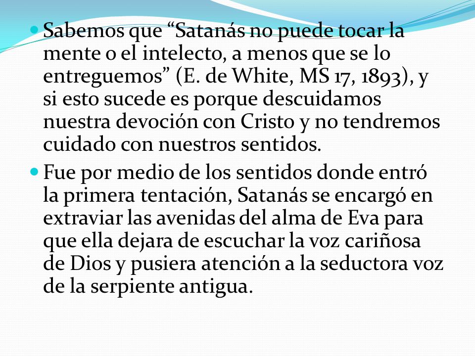 Sabemos que Satanás no puede tocar la mente o el intelecto, a menos que se lo entreguemos (E. de White, MS 17, 1893), y si esto sucede es porque descuidamos nuestra devoción con Cristo y no tendremos cuidado con nuestros sentidos.