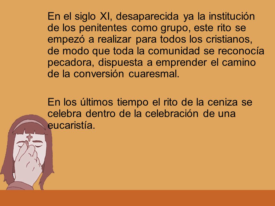En el siglo XI, desaparecida ya la institución de los penitentes como grupo, este rito se empezó a realizar para todos los cristianos, de modo que toda la comunidad se reconocía pecadora, dispuesta a emprender el camino de la conversión cuaresmal.