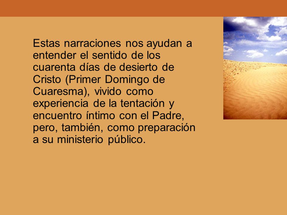 Estas narraciones nos ayudan a entender el sentido de los cuarenta días de desierto de Cristo (Primer Domingo de Cuaresma), vivido como experiencia de la tentación y encuentro íntimo con el Padre, pero, también, como preparación a su ministerio público.