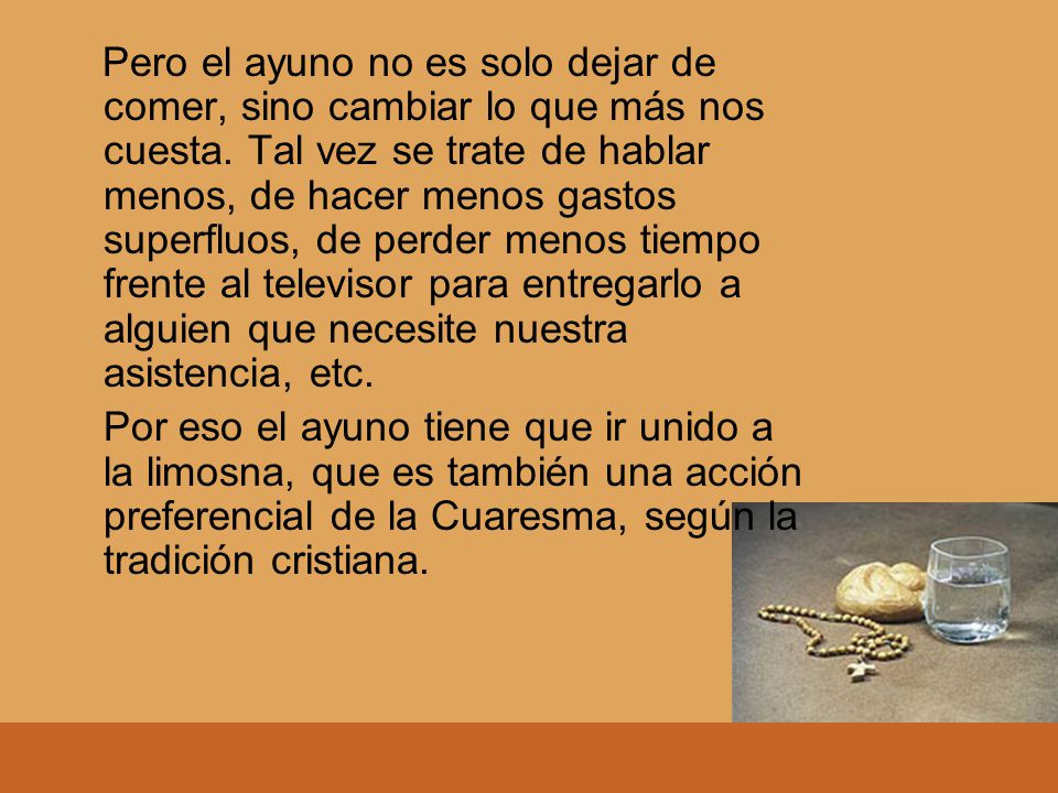 Pero el ayuno no es solo dejar de comer, sino cambiar lo que más nos cuesta. Tal vez se trate de hablar menos, de hacer menos gastos superfluos, de perder menos tiempo frente al televisor para entregarlo a alguien que necesite nuestra asistencia, etc.