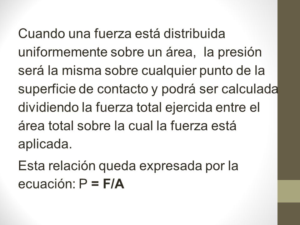 Cuando una fuerza está distribuida uniformemente sobre un área, la presión será la misma sobre cualquier punto de la superficie de contacto y podrá ser calculada dividiendo la fuerza total ejercida entre el área total sobre la cual la fuerza está aplicada.