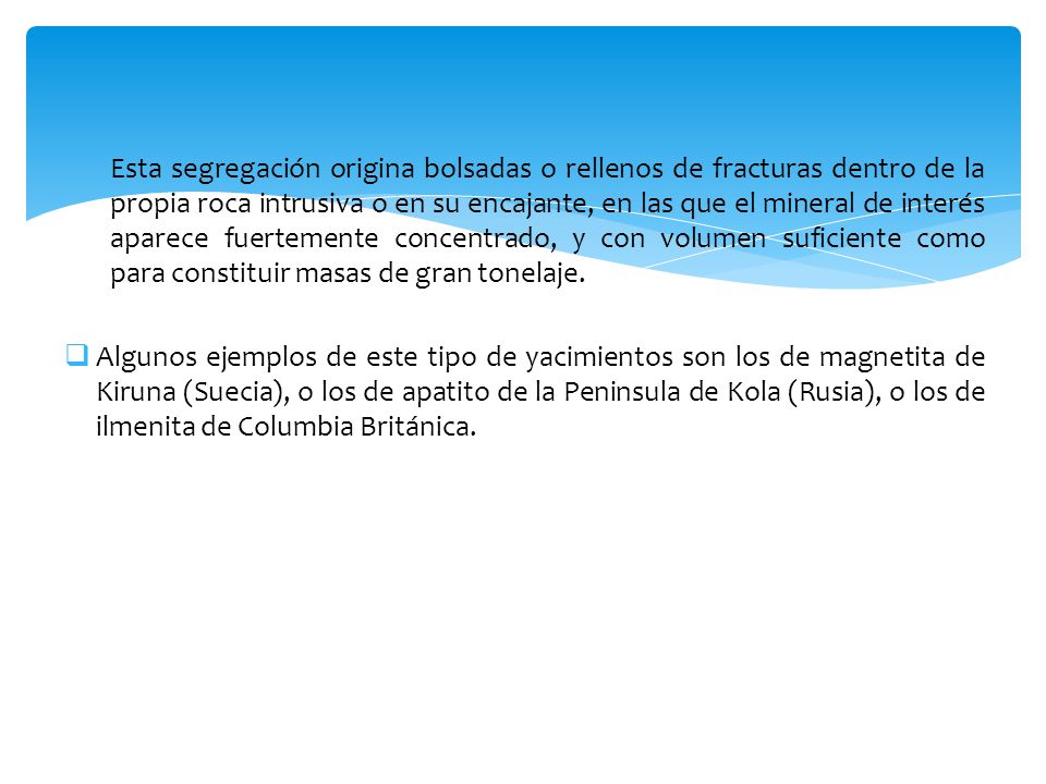 Esta segregación origina bolsadas o rellenos de fracturas dentro de la propia roca intrusiva o en su encajante, en las que el mineral de interés aparece fuertemente concentrado, y con volumen suficiente como para constituir masas de gran tonelaje.