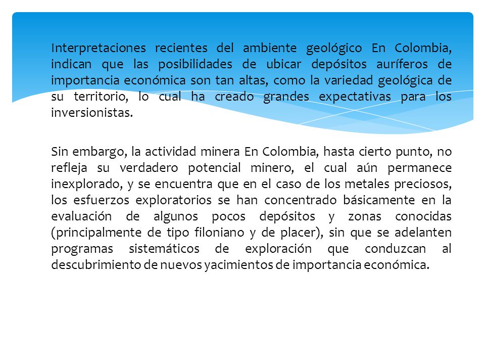 Interpretaciones recientes del ambiente geológico En Colombia, indican que las posibilidades de ubicar depósitos auríferos de importancia económica son tan altas, como la variedad geológica de su territorio, lo cual ha creado grandes expectativas para los inversionistas.