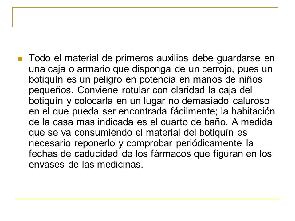 Todo el material de primeros auxilios debe guardarse en una caja o armario que disponga de un cerrojo, pues un botiquín es un peligro en potencia en manos de niños pequeños.