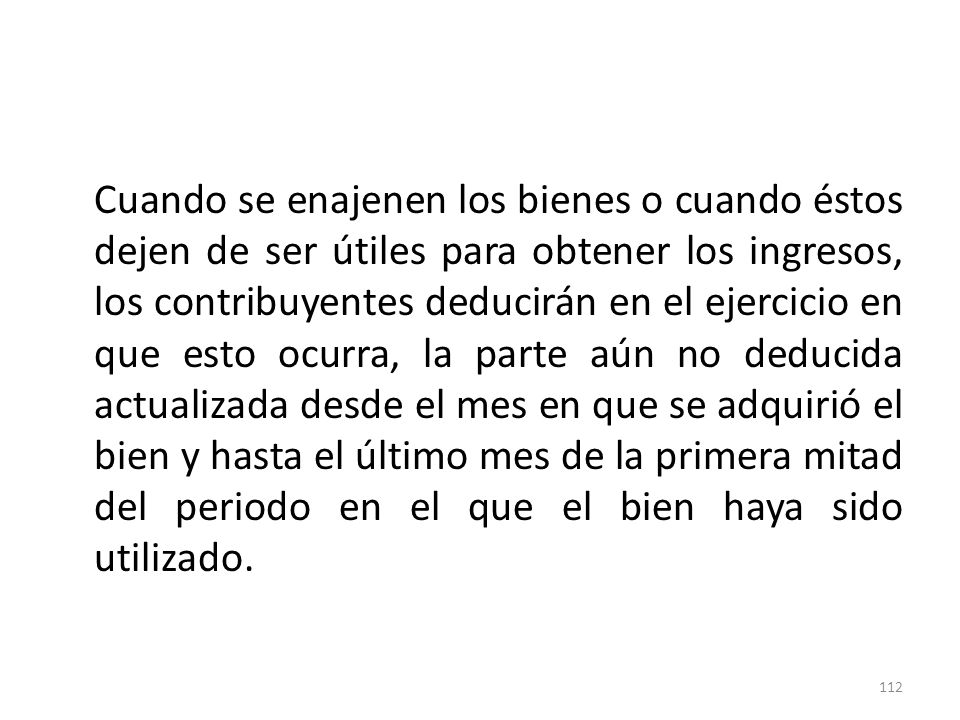 Cuando se enajenen los bienes o cuando éstos dejen de ser útiles para obtener los ingresos, los contribuyentes deducirán en el ejercicio en que esto ocurra, la parte aún no deducida actualizada desde el mes en que se adquirió el bien y hasta el último mes de la primera mitad del periodo en el que el bien haya sido utilizado.
