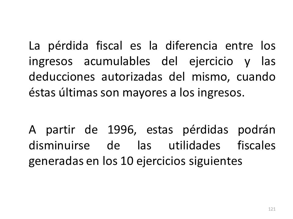 La pérdida fiscal es la diferencia entre los ingresos acumulables del ejercicio y las deducciones autorizadas del mismo, cuando éstas últimas son mayores a los ingresos.