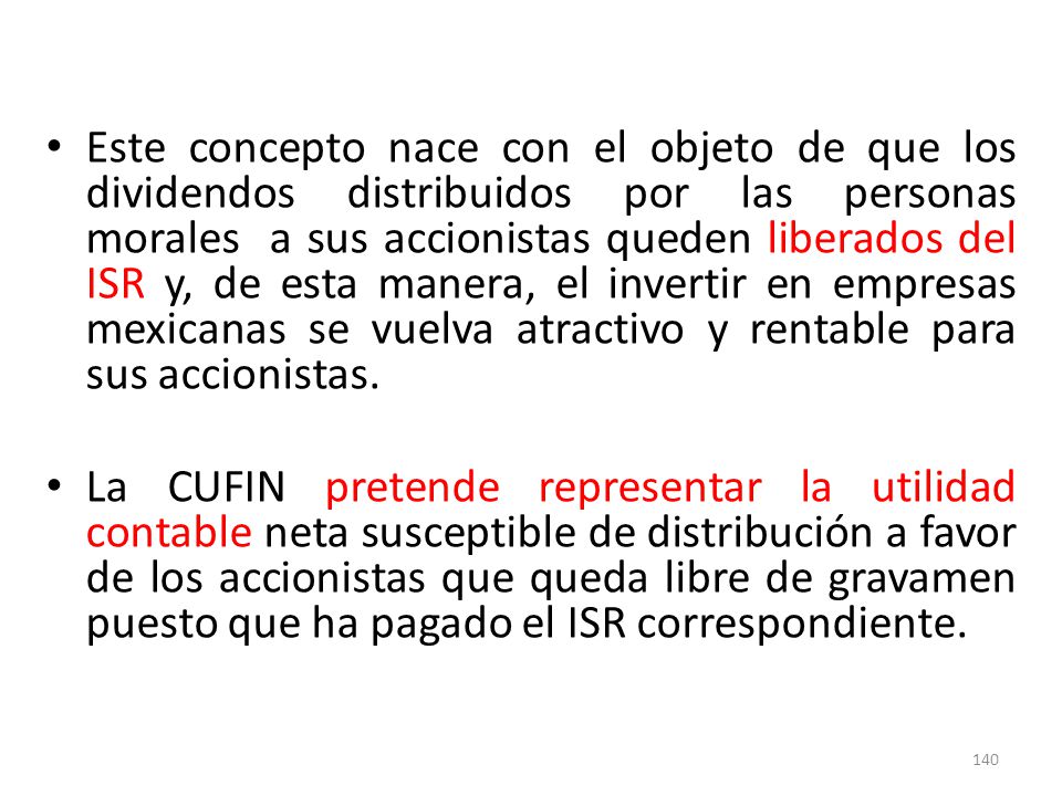Este concepto nace con el objeto de que los dividendos distribuidos por las personas morales a sus accionistas queden liberados del ISR y, de esta manera, el invertir en empresas mexicanas se vuelva atractivo y rentable para sus accionistas.