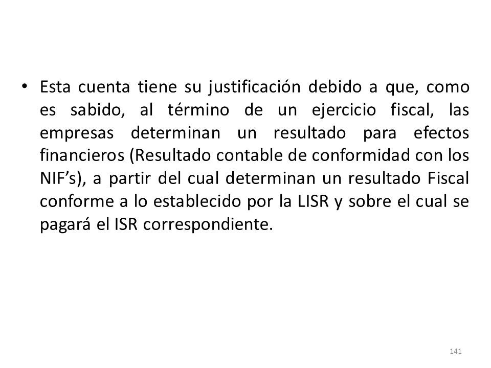 Esta cuenta tiene su justificación debido a que, como es sabido, al término de un ejercicio fiscal, las empresas determinan un resultado para efectos financieros (Resultado contable de conformidad con los NIF’s), a partir del cual determinan un resultado Fiscal conforme a lo establecido por la LISR y sobre el cual se pagará el ISR correspondiente.