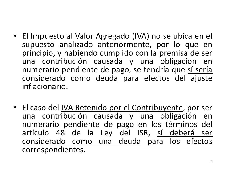 El Impuesto al Valor Agregado (IVA) no se ubica en el supuesto analizado anteriormente, por lo que en principio, y habiendo cumplido con la premisa de ser una contribución causada y una obligación en numerario pendiente de pago, se tendría que sí sería considerado como deuda para efectos del ajuste inflacionario.