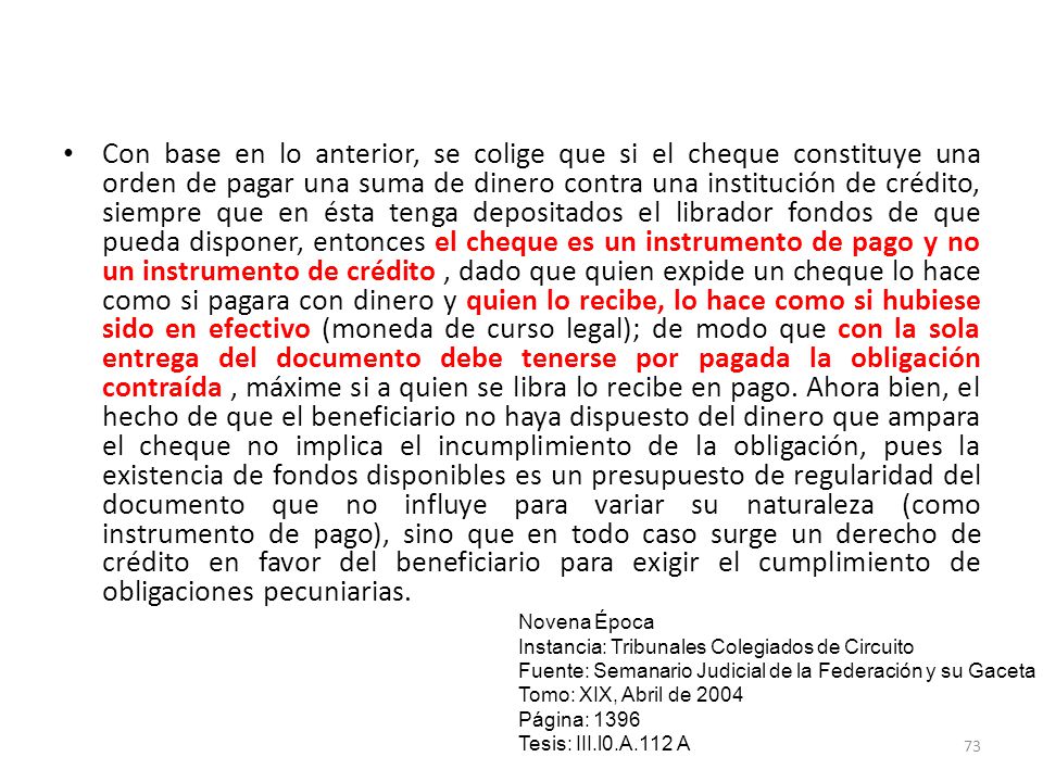 Con base en lo anterior, se colige que si el cheque constituye una orden de pagar una suma de dinero contra una institución de crédito, siempre que en ésta tenga depositados el librador fondos de que pueda disponer, entonces el cheque es un instrumento de pago y no un instrumento de crédito , dado que quien expide un cheque lo hace como si pagara con dinero y quien lo recibe, lo hace como si hubiese sido en efectivo (moneda de curso legal); de modo que con la sola entrega del documento debe tenerse por pagada la obligación contraída , máxime si a quien se libra lo recibe en pago. Ahora bien, el hecho de que el beneficiario no haya dispuesto del dinero que ampara el cheque no implica el incumplimiento de la obligación, pues la existencia de fondos disponibles es un presupuesto de regularidad del documento que no influye para variar su naturaleza (como instrumento de pago), sino que en todo caso surge un derecho de crédito en favor del beneficiario para exigir el cumplimiento de obligaciones pecuniarias.