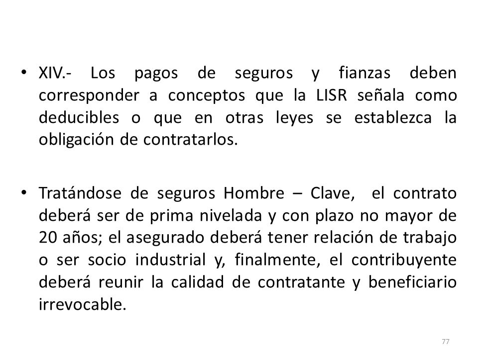 XIV.- Los pagos de seguros y fianzas deben corresponder a conceptos que la LISR señala como deducibles o que en otras leyes se establezca la obligación de contratarlos.