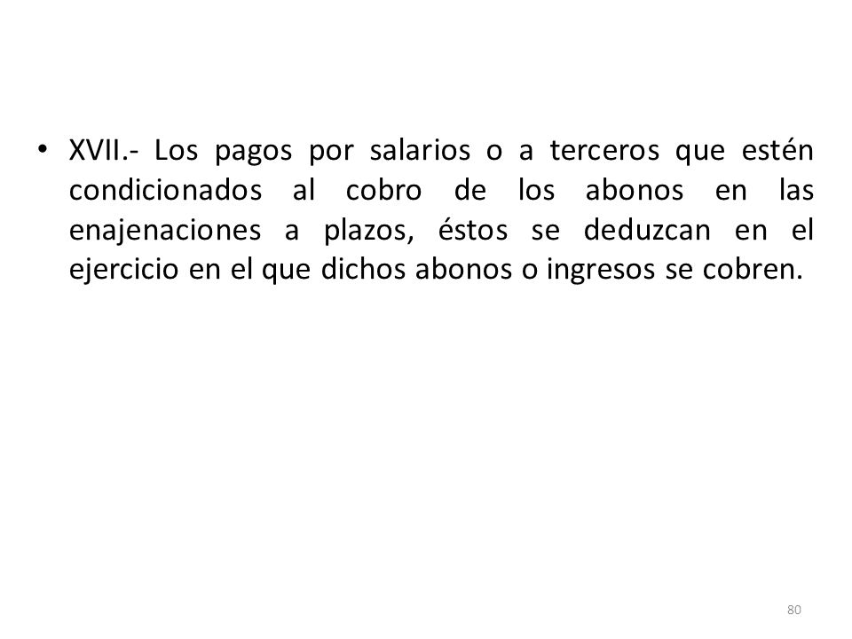 XVII.- Los pagos por salarios o a terceros que estén condicionados al cobro de los abonos en las enajenaciones a plazos, éstos se deduzcan en el ejercicio en el que dichos abonos o ingresos se cobren.