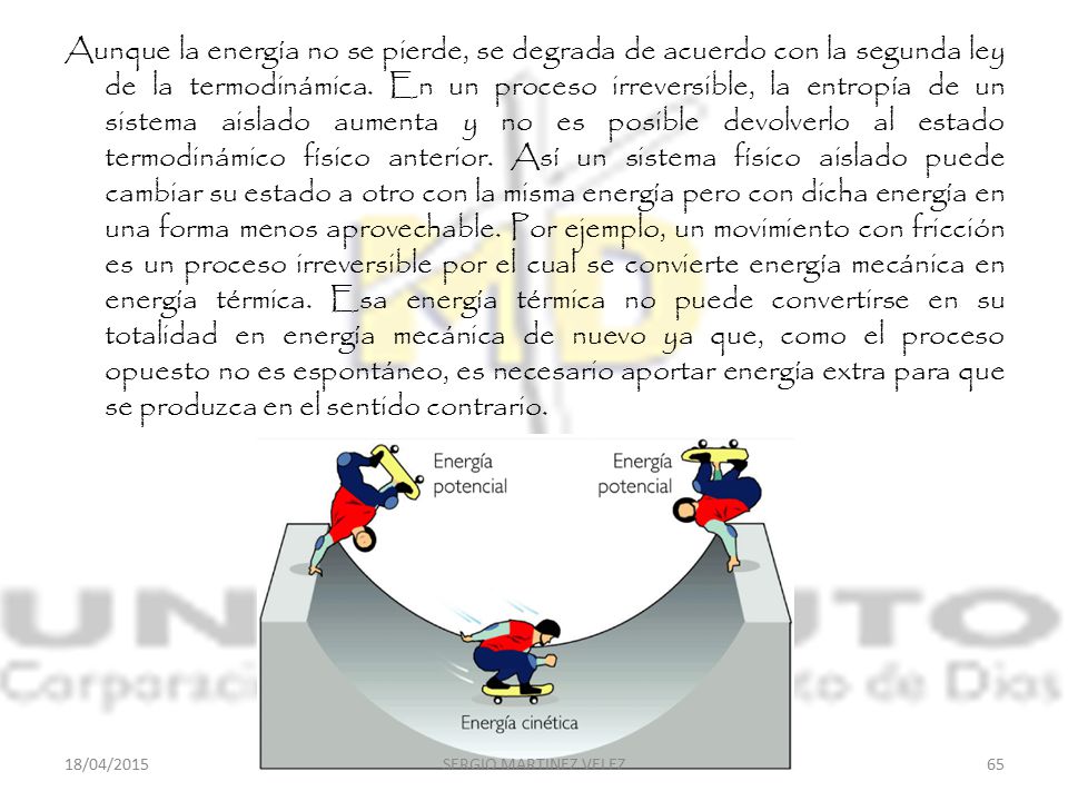 Aunque la energía no se pierde, se degrada de acuerdo con la segunda ley de la termodinámica. En un proceso irreversible, la entropía de un sistema aislado aumenta y no es posible devolverlo al estado termodinámico físico anterior. Así un sistema físico aislado puede cambiar su estado a otro con la misma energía pero con dicha energía en una forma menos aprovechable. Por ejemplo, un movimiento con fricción es un proceso irreversible por el cual se convierte energía mecánica en energía térmica. Esa energía térmica no puede convertirse en su totalidad en energía mecánica de nuevo ya que, como el proceso opuesto no es espontáneo, es necesario aportar energía extra para que se produzca en el sentido contrario.