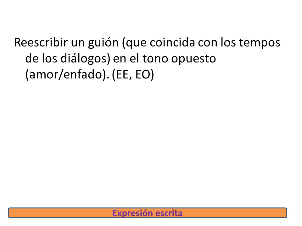 Reescribir un guión (que coincida con los tempos de los diálogos) en el tono opuesto (amor/enfado). (EE, EO)