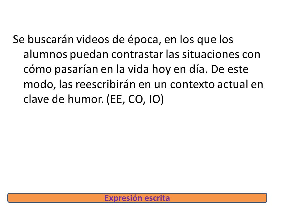 Se buscarán videos de época, en los que los alumnos puedan contrastar las situaciones con cómo pasarían en la vida hoy en día. De este modo, las reescribirán en un contexto actual en clave de humor. (EE, CO, IO)