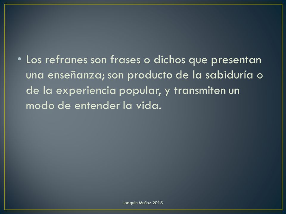 Los refranes son frases o dichos que presentan una enseñanza; son producto de la sabiduría o de la experiencia popular, y transmiten un modo de entender la vida.