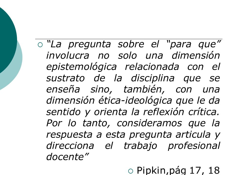 La pregunta sobre el para que involucra no solo una dimensión epistemológica relacionada con el sustrato de la disciplina que se enseña sino, también, con una dimensión ética-ideológica que le da sentido y orienta la reflexión crítica. Por lo tanto, consideramos que la respuesta a esta pregunta articula y direcciona el trabajo profesional docente