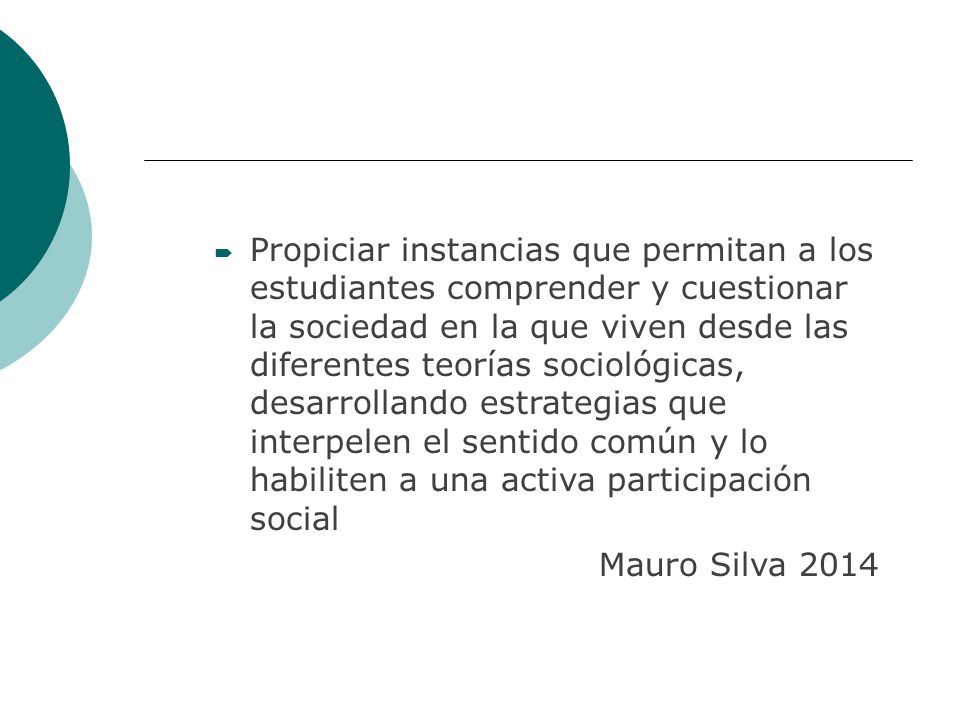 Propiciar instancias que permitan a los estudiantes comprender y cuestionar la sociedad en la que viven desde las diferentes teorías sociológicas, desarrollando estrategias que interpelen el sentido común y lo habiliten a una activa participación social
