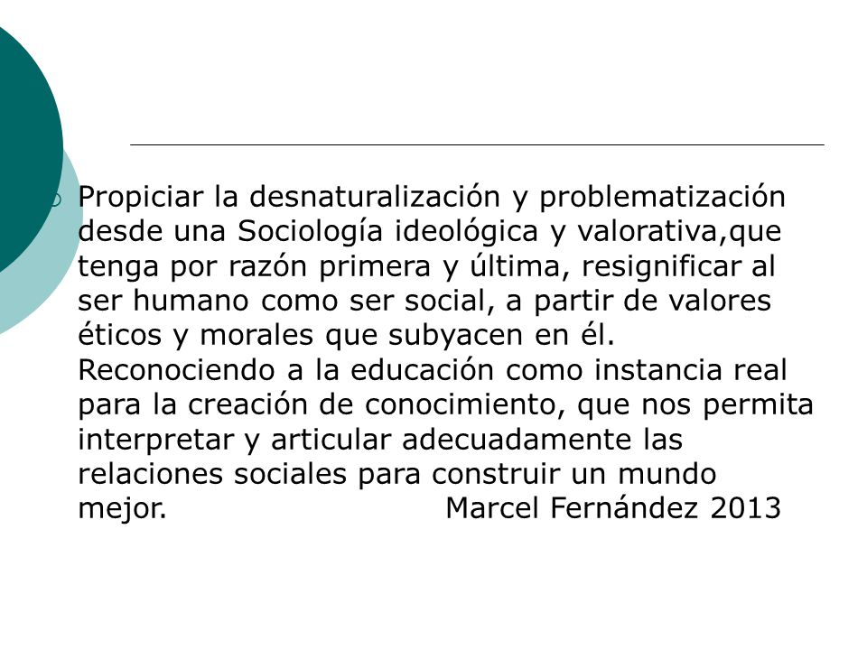 Propiciar la desnaturalización y problematización desde una Sociología ideológica y valorativa,que tenga por razón primera y última, resignificar al ser humano como ser social, a partir de valores éticos y morales que subyacen en él.