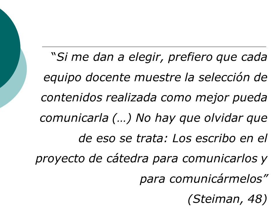 Si me dan a elegir, prefiero que cada equipo docente muestre la selección de contenidos realizada como mejor pueda comunicarla (…) No hay que olvidar que de eso se trata: Los escribo en el proyecto de cátedra para comunicarlos y para comunicármelos (Steiman, 48)